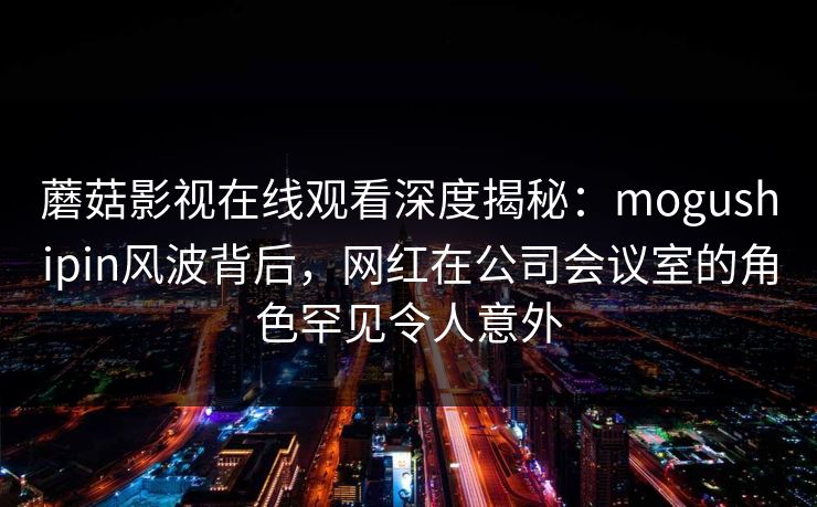 蘑菇影视在线观看深度揭秘：mogushipin风波背后，网红在公司会议室的角色罕见令人意外