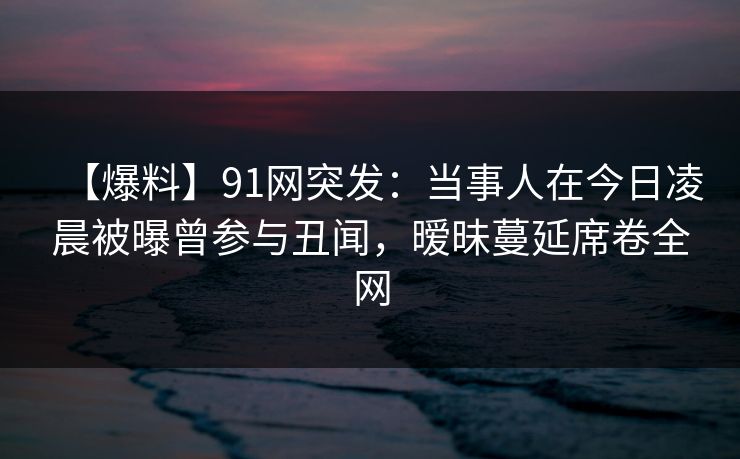 【爆料】91网突发：当事人在今日凌晨被曝曾参与丑闻，暧昧蔓延席卷全网