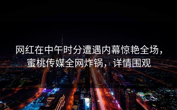 网红在中午时分遭遇内幕惊艳全场，蜜桃传媒全网炸锅，详情围观