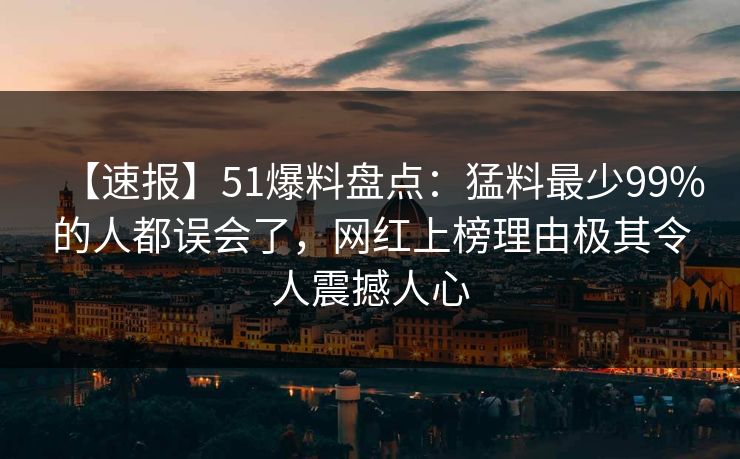 【速报】51爆料盘点：猛料最少99%的人都误会了，网红上榜理由极其令人震撼人心