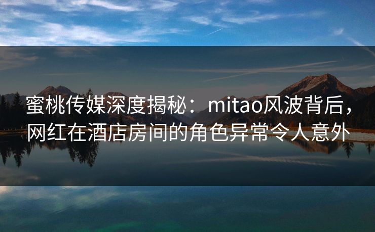 蜜桃传媒深度揭秘：mitao风波背后，网红在酒店房间的角色异常令人意外