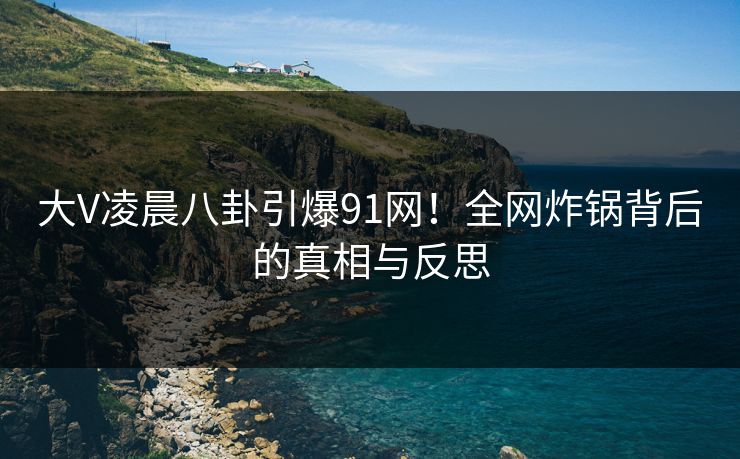 大V凌晨八卦引爆91网！全网炸锅背后的真相与反思