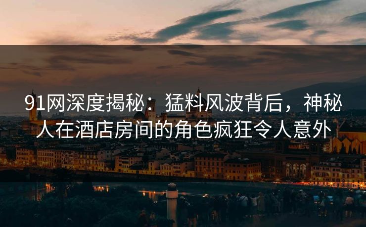 91网深度揭秘：猛料风波背后，神秘人在酒店房间的角色疯狂令人意外