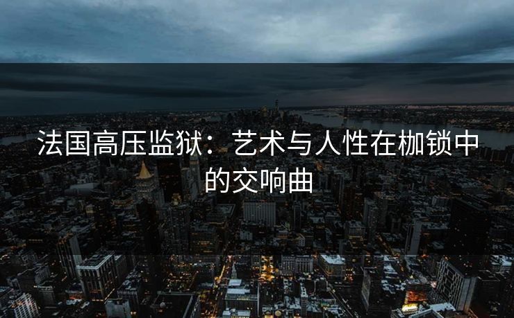 法国高压监狱：艺术与人性在枷锁中的交响曲
