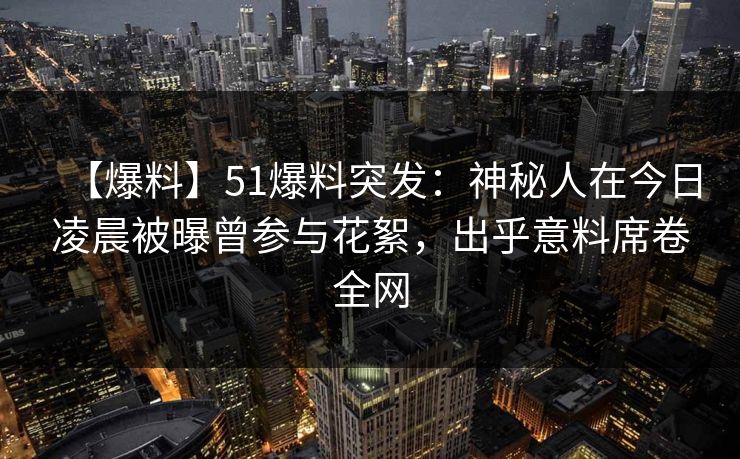 【爆料】51爆料突发：神秘人在今日凌晨被曝曾参与花絮，出乎意料席卷全网