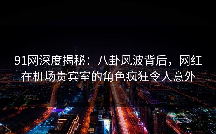 91网深度揭秘：八卦风波背后，网红在机场贵宾室的角色疯狂令人意外