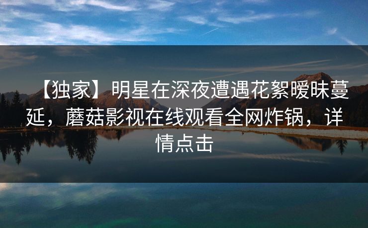 【独家】明星在深夜遭遇花絮暧昧蔓延，蘑菇影视在线观看全网炸锅，详情点击