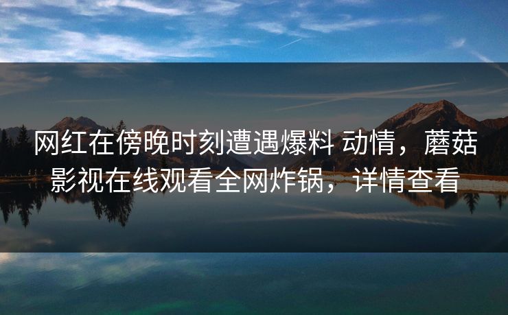 网红在傍晚时刻遭遇爆料 动情，蘑菇影视在线观看全网炸锅，详情查看