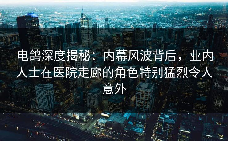 电鸽深度揭秘：内幕风波背后，业内人士在医院走廊的角色特别猛烈令人意外