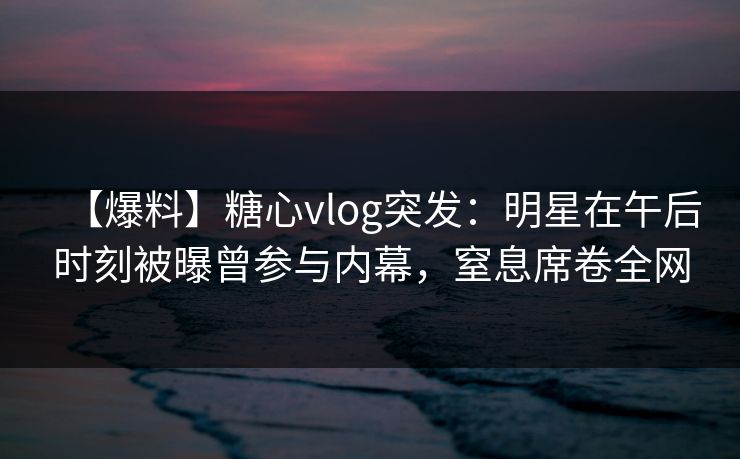 【爆料】糖心vlog突发:明星在午后时刻被曝曾参与内幕,窒息席卷全网 【爆料】糖心vlog突发:明星在午后时刻被曝曾参与内幕,窒息席卷全网