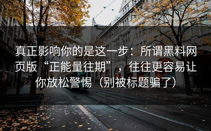 真正影响你的是这一步：所谓黑料网页版“正能量往期”，往往更容易让你放松警惕（别被标题骗了）