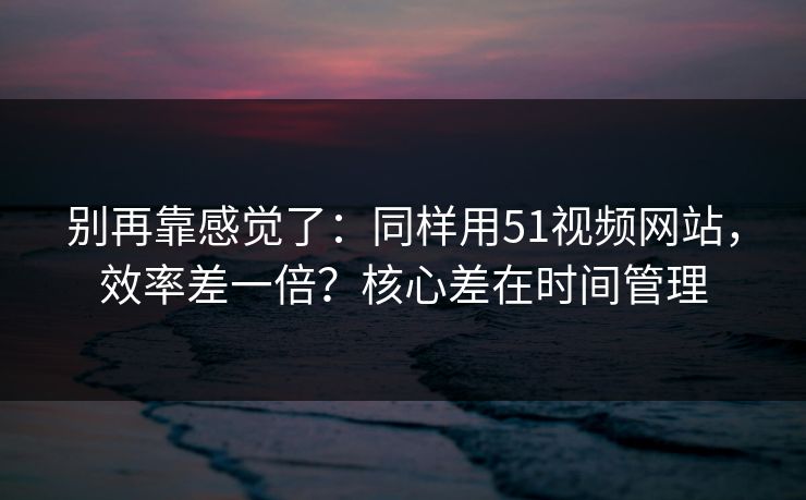 别再靠感觉了：同样用51视频网站，效率差一倍？核心差在时间管理