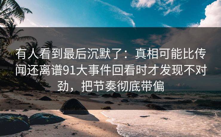 有人看到最后沉默了：真相可能比传闻还离谱91大事件回看时才发现不对劲，把节奏彻底带偏