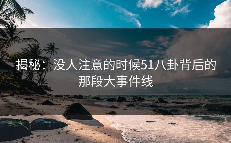 揭秘：没人注意的时候51八卦背后的那段大事件线